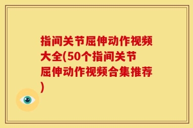 指间关节屈伸动作视频大全(50个指间关节屈伸动作视频合集推荐)