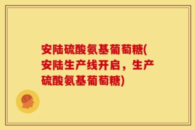 安陆硫酸氨基葡萄糖(安陆生产线开启，生产硫酸氨基葡萄糖)