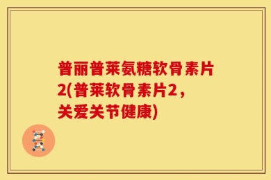 普丽普莱氨糖软骨素片2(普莱软骨素片2，关爱关节健康)