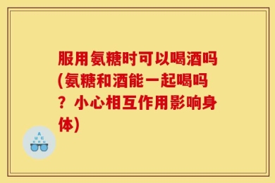 服用氨糖时可以喝酒吗(氨糖和酒能一起喝吗？小心相互作用影响身体)