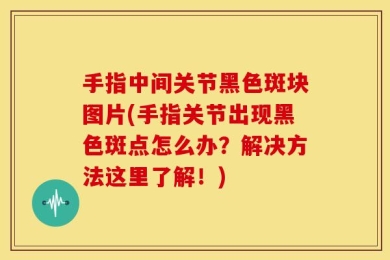手指中间关节黑色斑块图片(手指关节出现黑色斑点怎么办？解决方法这里了解！)
