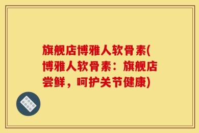 旗舰店博雅人软骨素(博雅人软骨素：旗舰店尝鲜，呵护关节健康)