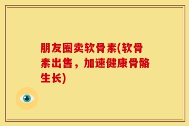 朋友圈卖软骨素(软骨素出售，加速健康骨骼生长)