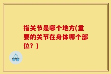 指关节是哪个地方(重要的关节在身体哪个部位？)