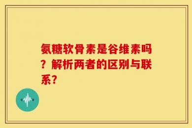 氨糖软骨素是谷维素吗？解析两者的区别与联系？
