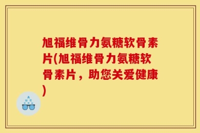 旭福维骨力氨糖软骨素片(旭福维骨力氨糖软骨素片，助您关爱健康)