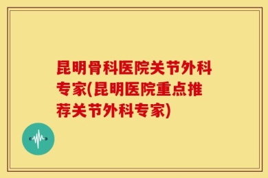 昆明骨科医院关节外科专家(昆明医院重点推荐关节外科专家)
