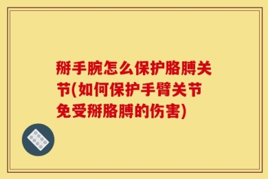 掰手腕怎么保护胳膊关节(如何保护手臂关节免受掰胳膊的伤害)