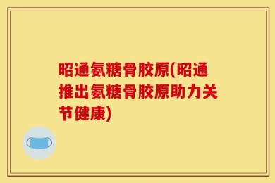 昭通氨糖骨胶原(昭通推出氨糖骨胶原助力关节健康)