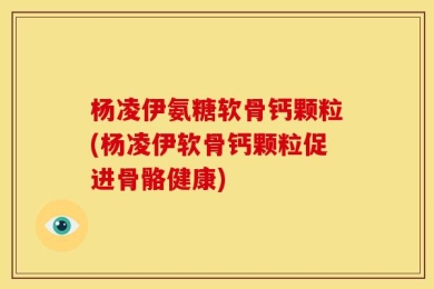 杨凌伊氨糖软骨钙颗粒(杨凌伊软骨钙颗粒促进骨骼健康)