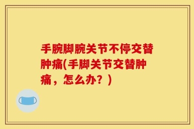 手腕脚腕关节不停交替肿痛(手脚关节交替肿痛，怎么办？)