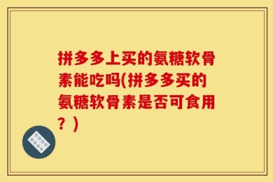 拼多多上买的氨糖软骨素能吃吗(拼多多买的氨糖软骨素是否可食用？)