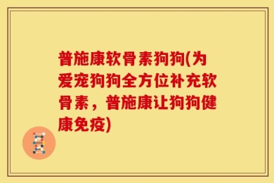 普施康软骨素狗狗(为爱宠狗狗全方位补充软骨素，普施康让狗狗健康免疫)