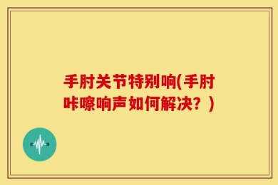 手肘关节特别响(手肘咔嚓响声如何解决？)