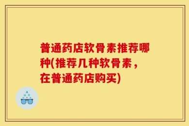 普通药店软骨素推荐哪种(推荐几种软骨素，在普通药店购买)