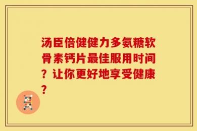 汤臣倍健健力多氨糖软骨素钙片最佳服用时间？让你更好地享受健康？