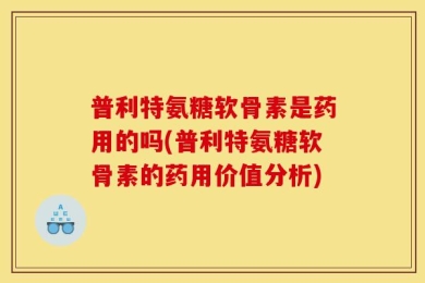 普利特氨糖软骨素是药用的吗(普利特氨糖软骨素的药用价值分析)