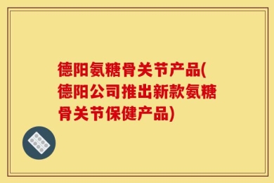 德阳氨糖骨关节产品(德阳公司推出新款氨糖骨关节保健产品)