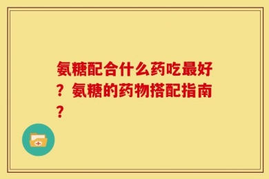 氨糖配合什么药吃最好？氨糖的药物搭配指南？