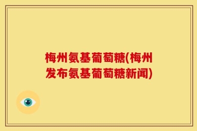 梅州氨基葡萄糖(梅州发布氨基葡萄糖新闻)