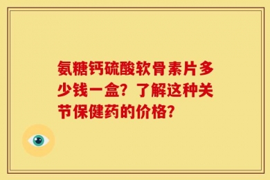 氨糖钙硫酸软骨素片多少钱一盒？了解这种关节保健药的价格？