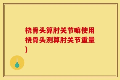 桡骨头算肘关节嘛使用桡骨头测算肘关节重量)
