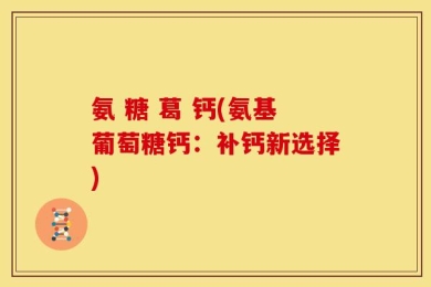 氨 糖 葛 钙(氨基葡萄糖钙：补钙新选择)