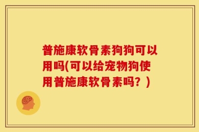 普施康软骨素狗狗可以用吗(可以给宠物狗使用普施康软骨素吗？)