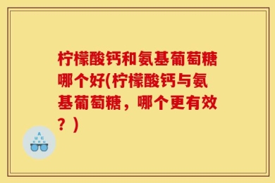 柠檬酸钙和氨基葡萄糖哪个好(柠檬酸钙与氨基葡萄糖，哪个更有效？)