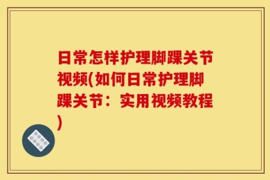 日常怎样护理脚踝关节视频(如何日常护理脚踝关节：实用视频教程)