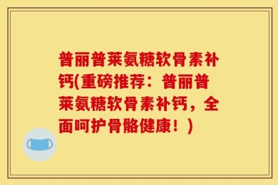 普丽普莱氨糖软骨素补钙(重磅推荐：普丽普莱氨糖软骨素补钙，全面呵护骨骼健康！)