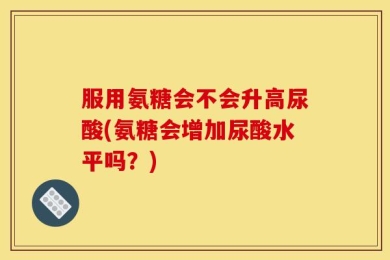 服用氨糖会不会升高尿酸(氨糖会增加尿酸水平吗？)
