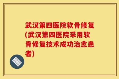武汉第四医院软骨修复(武汉第四医院采用软骨修复技术成功治愈患者)