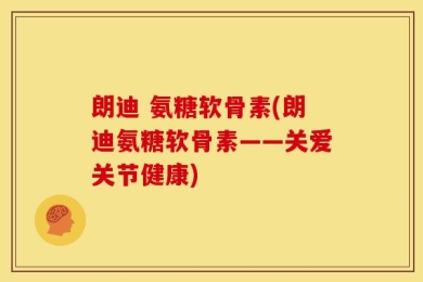朗迪 氨糖软骨素(朗迪氨糖软骨素——关爱关节健康)