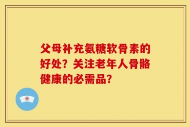 父母补充氨糖软骨素的好处？关注老年人骨骼健康的必需品？