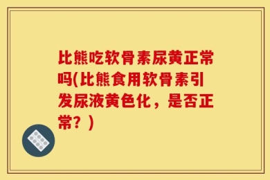 比熊吃软骨素尿黄正常吗(比熊食用软骨素引发尿液黄色化，是否正常？)