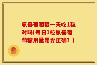 氨基葡萄糖一天吃1粒对吗(每日1粒氨基葡萄糖用量是否正确？)