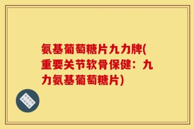 氨基葡萄糖片九力牌(重要关节软骨保健：九力氨基葡萄糖片)