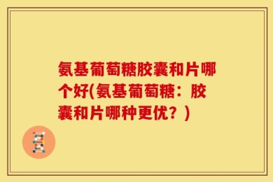 氨基葡萄糖胶囊和片哪个好(氨基葡萄糖：胶囊和片哪种更优？)