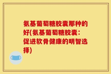 氨基葡萄糖胶囊那种的好(氨基葡萄糖胶囊：促进软骨健康的明智选择)
