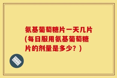 氨基葡萄糖片一天几片(每日服用氨基葡萄糖片的剂量是多少？)