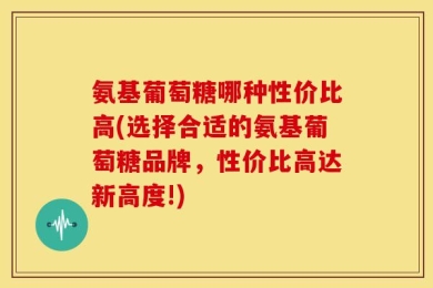 氨基葡萄糖哪种性价比高(选择合适的氨基葡萄糖品牌，性价比高达新高度!)
