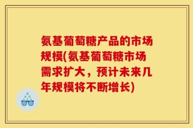 氨基葡萄糖产品的市场规模(氨基葡萄糖市场需求扩大，预计未来几年规模将不断增长)