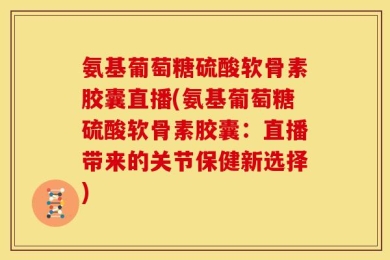氨基葡萄糖硫酸软骨素胶囊直播(氨基葡萄糖硫酸软骨素胶囊：直播带来的关节保健新选择)