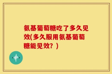 氨基葡萄糖吃了多久见效(多久服用氨基葡萄糖能见效？)