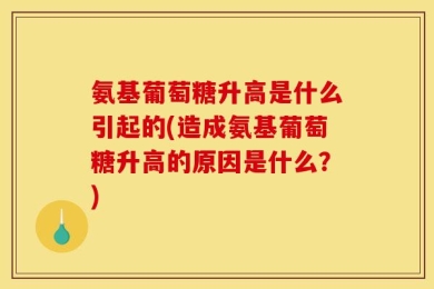 氨基葡萄糖升高是什么引起的(造成氨基葡萄糖升高的原因是什么？)