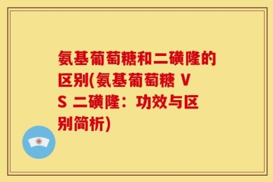 氨基葡萄糖和二磺隆的区别(氨基葡萄糖 VS 二磺隆：功效与区别简析)