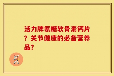 活力牌氨糖软骨素钙片？关节健康的必备营养品？