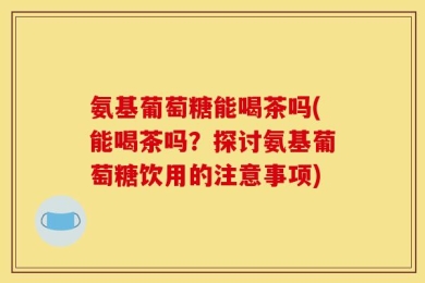 氨基葡萄糖能喝茶吗(能喝茶吗？探讨氨基葡萄糖饮用的注意事项)