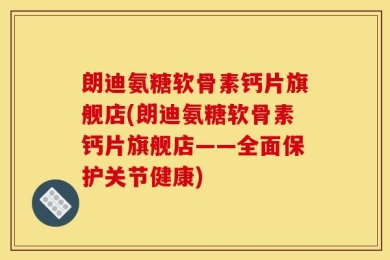 朗迪氨糖软骨素钙片旗舰店(朗迪氨糖软骨素钙片旗舰店——全面保护关节健康)